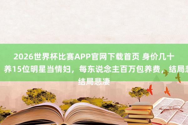 2026世界杯比赛APP官网下载首页 身价几十亿，养15位明星当情妇，每东说念主百万包养费，结局悲凄