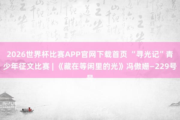 2026世界杯比赛APP官网下载首页 “寻光记”青少年征文比赛 | 《藏在等闲里的光》冯傲姗—229号