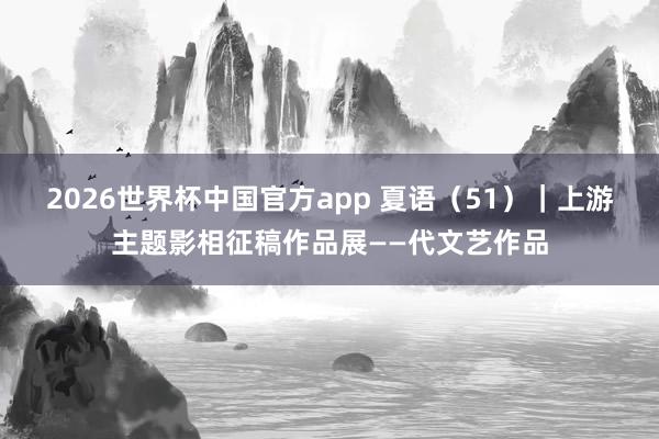 2026世界杯中国官方app 夏语（51）｜上游主题影相征稿作品展——代文艺作品