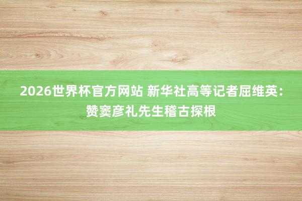 2026世界杯官方网站 新华社高等记者屈维英：赞窦彦礼先生稽古探根