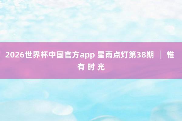 2026世界杯中国官方app 星雨点灯第38期 │ 惟 有 时 光