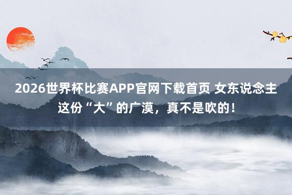 2026世界杯比赛APP官网下载首页 女东说念主这份“大”的广漠，<a href=