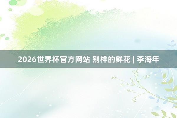 2026世界杯官方网站 别样的鲜花 | 李海年