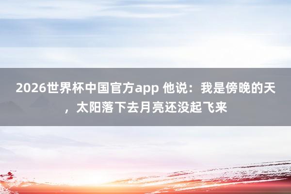 2026世界杯中国官方app 他说：我是傍晚的天，太阳落下去月亮还没起飞来