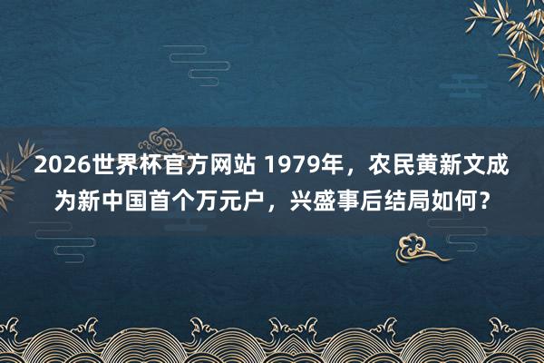 2026世界杯官方网站 1979年，农民黄新文成为新中国首个万元户，兴盛事后结局如何？