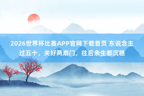 2026世界杯比赛APP官网下载首页 东说念主过五十，关好两扇门，往后余生都沉稳