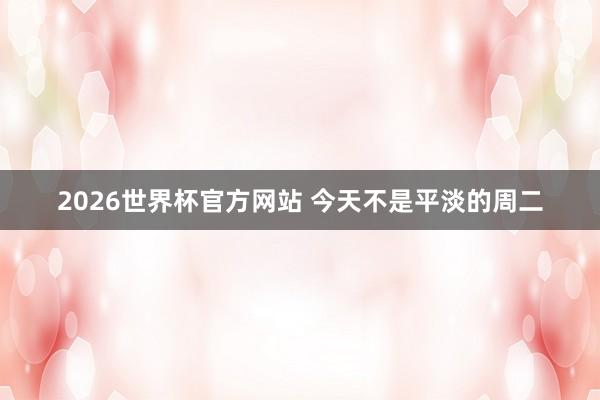 2026世界杯官方网站 今天不是平淡的周二