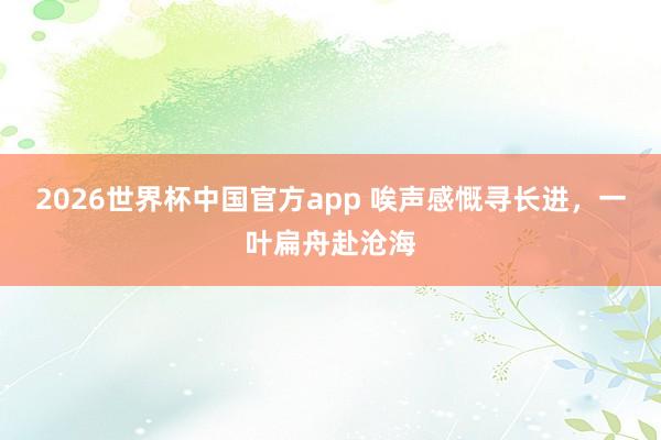 2026世界杯中国官方app 唉声感慨寻长进，一叶扁舟赴沧海
