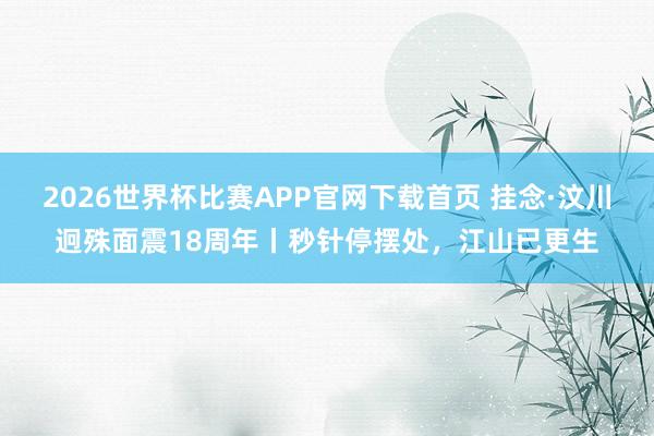 2026世界杯比赛APP官网下载首页 挂念·汶川迥殊面震18周年丨秒针停摆处，江山已更生