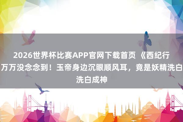 2026世界杯比赛APP官网下载首页 《西纪行》：万万没念念到！玉帝身边沉眼顺风耳，竟是妖精洗白成神