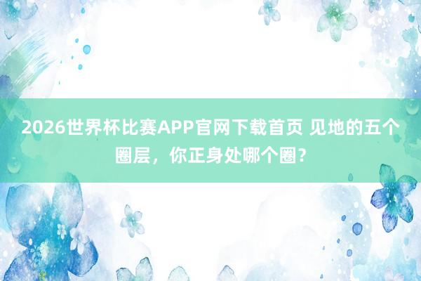 2026世界杯比赛APP官网下载首页 见地的五个圈层，你正身处哪个圈？