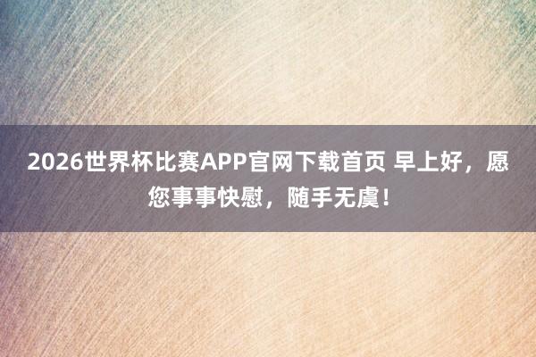 2026世界杯比赛APP官网下载首页 早上好，愿您事事快慰，随手无虞！