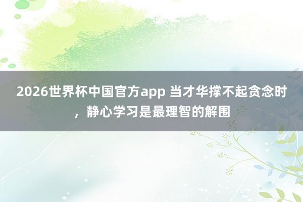 2026世界杯中国官方app 当才华撑不起贪念时，静心学习是最理智的解围