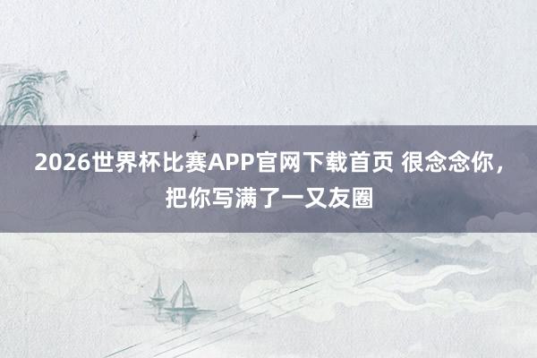 2026世界杯比赛APP官网下载首页 很念念你，把你写满了一又友圈