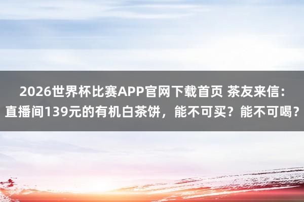 2026世界杯比赛APP官网下载首页 茶友来信：直播间139元的有机白茶饼，能不可买？能不可喝？