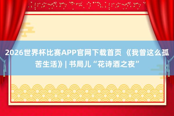 2026世界杯比赛APP官网下载首页 《我曾这么孤苦生活》| 书局儿“花诗酒之夜”