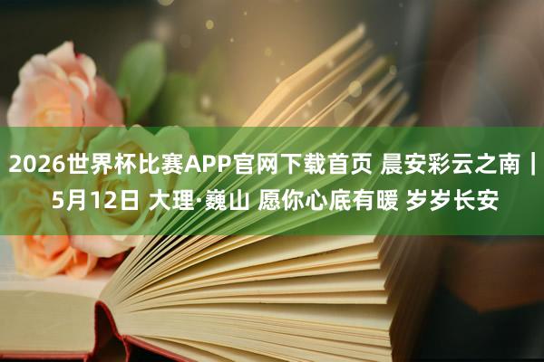 2026世界杯比赛APP官网下载首页 晨安彩云之南｜ 5月12日 大理·巍山 愿你心底有暖 岁岁长安