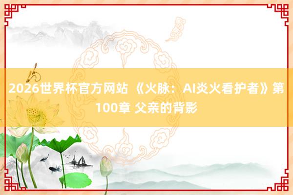 2026世界杯官方网站 《火脉：AI炎火看护者》第100章 父亲的背影