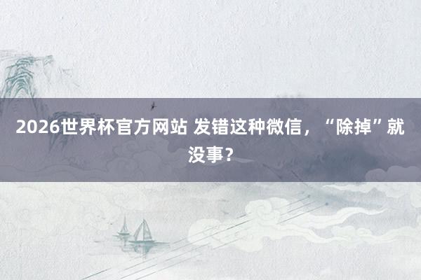 2026世界杯官方网站 发错这种微信，<a href=