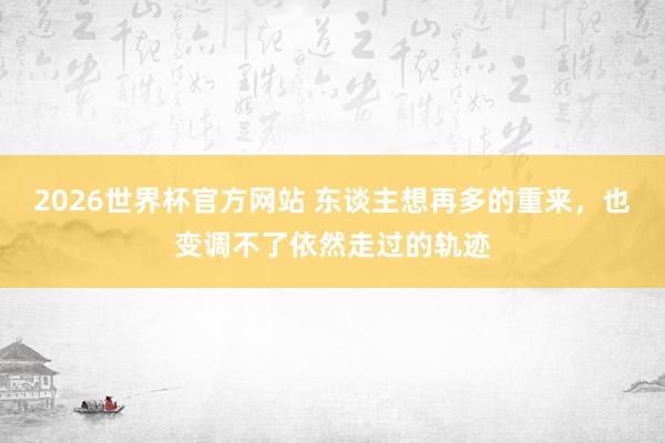 2026世界杯官方网站 东谈主想再多的重来，也变调不了依然走过的轨迹