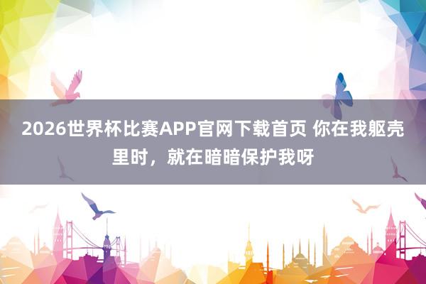 2026世界杯比赛APP官网下载首页 你在我躯壳里时,就在暗暗保护我呀