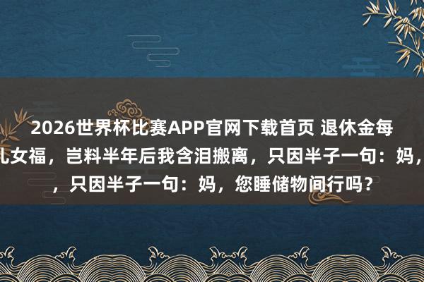 2026世界杯比赛APP官网下载首页 退休金每月4000以为能享儿女福，岂料半年后我含泪搬离，只因半子一句：妈，您睡储物间行吗？
