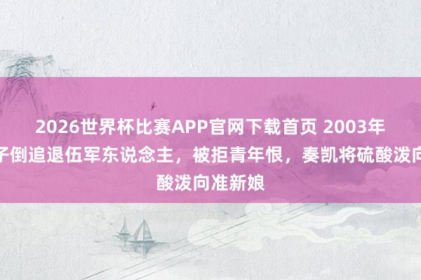 2026世界杯比赛APP官网下载首页 2003年上海女子倒追退伍军东说念主,被拒青年恨,奏凯将硫酸泼向准新娘