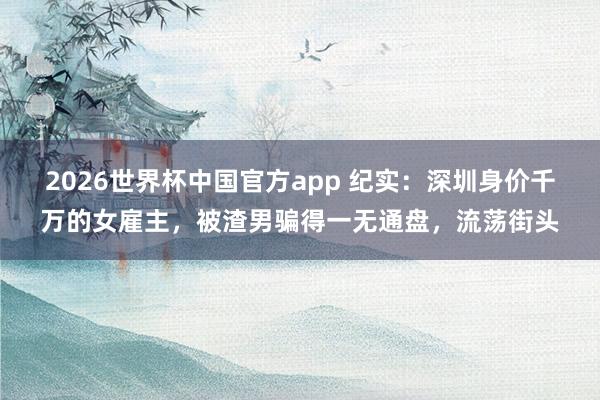 2026世界杯中国官方app 纪实：深圳身价千万的女雇主，被渣男骗得一无通盘，流荡街头