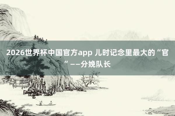 2026世界杯中国官方app 儿时记念里最大的“官”——分娩队长