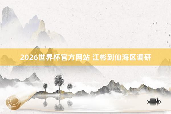 2026世界杯官方网站 江彬到仙海区调研