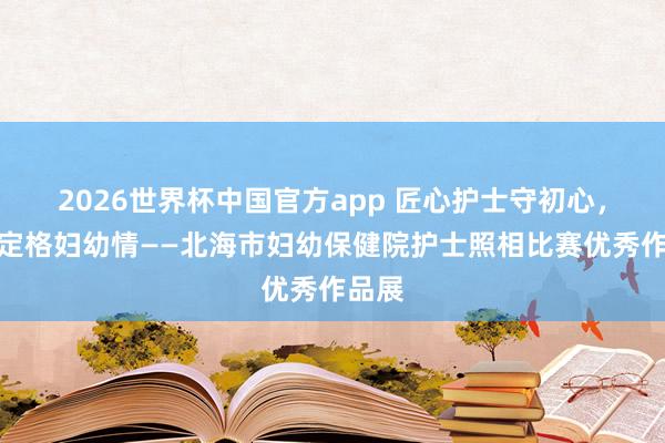 2026世界杯中国官方app 匠心护士守初心，<a href=