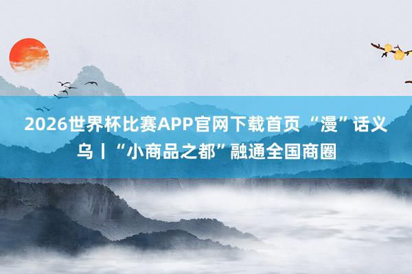 2026世界杯比赛APP官网下载首页 “漫”话义乌丨“小商品之都”融通全国商圈