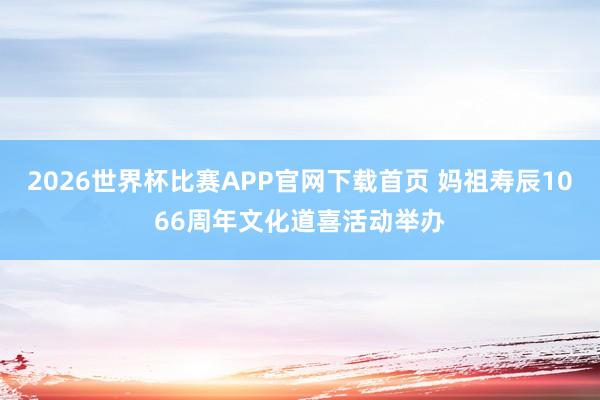 2026世界杯比赛APP官网下载首页 妈祖寿辰1066周年文化道喜活动举办