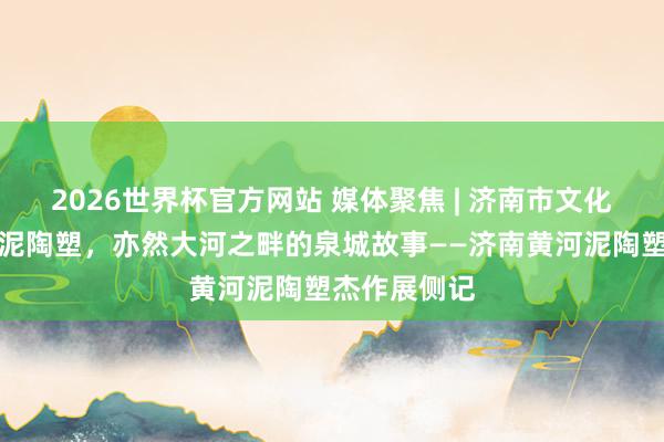 2026世界杯官方网站 媒体聚焦 | 济南市文化馆：是黄河泥陶塑，亦然大河之畔的泉城故事——济南黄河泥陶塑杰作展侧记