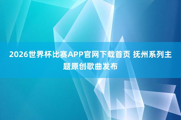 2026世界杯比赛APP官网下载首页 抚州系列主题原创歌曲发布