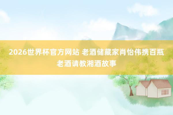 2026世界杯官方网站 老酒储藏家肖怡伟携百瓶老酒请教湘酒故事