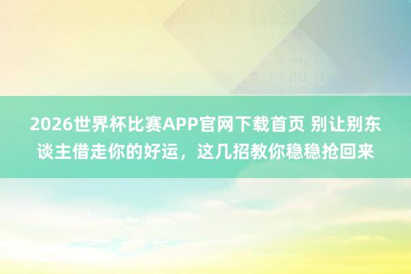 2026世界杯比赛APP官网下载首页 别让别东谈主借走你的好运，这几招教你稳稳抢回来
