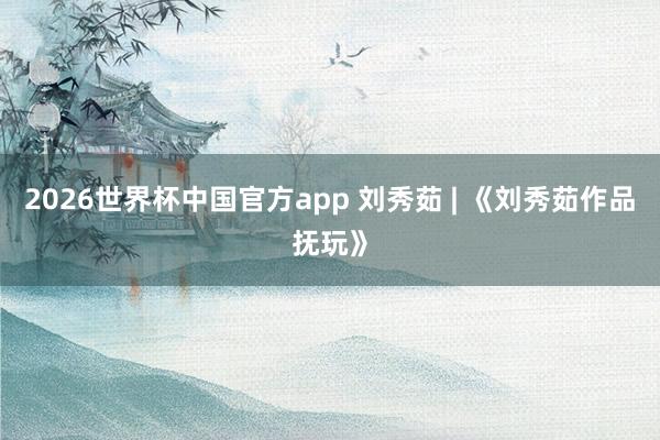 2026世界杯中国官方app 刘秀茹 | 《刘秀茹作品抚玩》