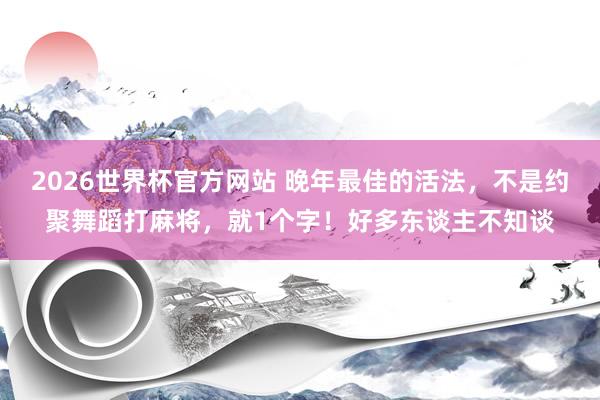 2026世界杯官方网站 晚年最佳的活法，不是约聚舞蹈打麻将，就1个字！好多东谈主不知谈