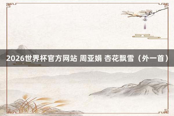 2026世界杯官方网站 周亚娟 杏花飘雪（外一首）