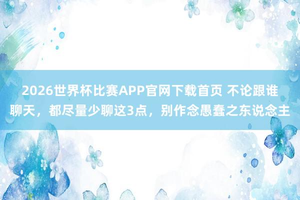 2026世界杯比赛APP官网下载首页 不论跟谁聊天，都尽量少聊这3点，别作念愚蠢之东说念主