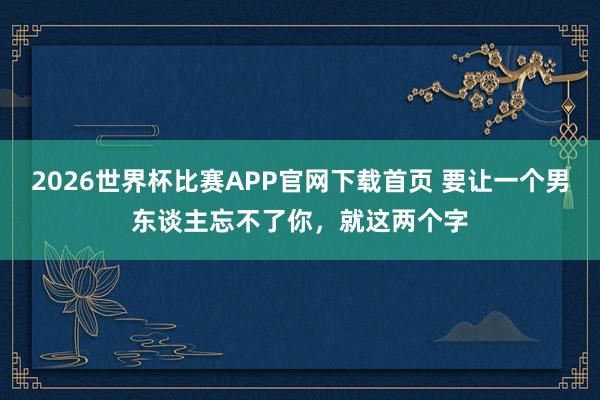 2026世界杯比赛APP官网下载首页 要让一个男东谈主忘不了你，就这两个字
