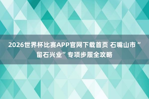 2026世界杯比赛APP官网下载首页 石嘴山市“留石兴业”专项步履全攻略