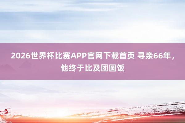2026世界杯比赛APP官网下载首页 寻亲66年，他终于比及团圆饭