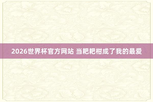 2026世界杯官方网站 当耙耙柑成了我的最爱