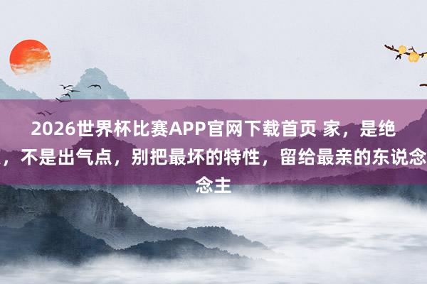 2026世界杯比赛APP官网下载首页 家，是绝顶，不是出气点，别把最坏的特性，留给最亲的东说念主