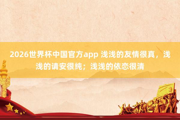 2026世界杯中国官方app 浅浅的友情很真，浅浅的请安很纯；浅浅的依恋很清