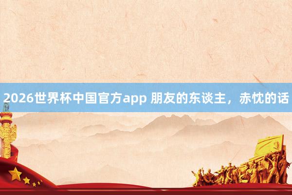 2026世界杯中国官方app 朋友的东谈主,赤忱的话