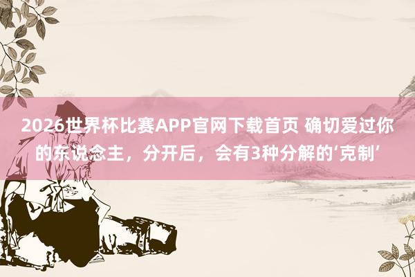 2026世界杯比赛APP官网下载首页 确切爱过你的东说念主，分开后，会有3种分解的‘克制’