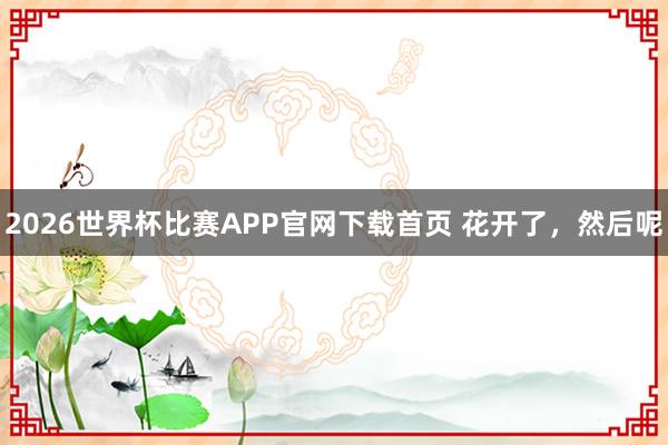 2026世界杯比赛APP官网下载首页 花开了,然后呢